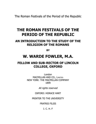 The Roman Festivals of the Period of the Republic
THE ROMAN FESTIVALS OF THE
PERIOD OF THE REPUBLIC
AN INTRODUCTION TO THE STUDY OF THE
RELIGION OF THE ROMANS
BY
W. WARDE FOWLER, M.A.
FELLOW AND SUB-RECTOR OF LINCOLN
COLLEGE, OXFORD
London
MACMILLAN AND CO., Limited
NEW YORK: THE MACMILLAN COMPANY
1899
All rights reserved
OXFORD: HORACE HART
PRINTER TO THE UNIVERSITY
FRATRIS FILIIS
I. C. H. F
 