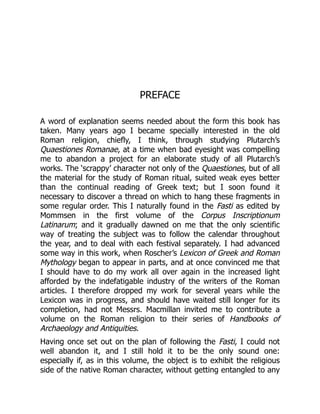 PREFACE
A word of explanation seems needed about the form this book has
taken. Many years ago I became specially interested in the old
Roman religion, chiefly, I think, through studying Plutarch’s
Quaestiones Romanae, at a time when bad eyesight was compelling
me to abandon a project for an elaborate study of all Plutarch’s
works. The ‘scrappy’ character not only of the Quaestiones, but of all
the material for the study of Roman ritual, suited weak eyes better
than the continual reading of Greek text; but I soon found it
necessary to discover a thread on which to hang these fragments in
some regular order. This I naturally found in the Fasti as edited by
Mommsen in the first volume of the Corpus Inscriptionum
Latinarum; and it gradually dawned on me that the only scientific
way of treating the subject was to follow the calendar throughout
the year, and to deal with each festival separately. I had advanced
some way in this work, when Roscher’s Lexicon of Greek and Roman
Mythology began to appear in parts, and at once convinced me that
I should have to do my work all over again in the increased light
afforded by the indefatigable industry of the writers of the Roman
articles. I therefore dropped my work for several years while the
Lexicon was in progress, and should have waited still longer for its
completion, had not Messrs. Macmillan invited me to contribute a
volume on the Roman religion to their series of Handbooks of
Archaeology and Antiquities.
Having once set out on the plan of following the Fasti, I could not
well abandon it, and I still hold it to be the only sound one:
especially if, as in this volume, the object is to exhibit the religious
side of the native Roman character, without getting entangled to any
 