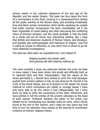 serious extent in the colluvies religionum of the last age of the
Republic and the earlier Empire. The book has thus taken the form
of a commentary on the Fasti, covering in a compressed form almost
all the public worship of the Roman state, and including incidentally
here and there certain ceremonies which strictly speaking lay outside
that public worship. Compression has been unavoidable; yet it has
been impossible to avoid stating and often discussing the conflicting
views of eminent scholars; and the result probably is that the book
as a whole will not be found very interesting reading. But I hope
that British and American students of Roman history and literature,
and possibly also anthropologists and historians of religion, may find
it useful as a book of reference, or may learn from it where to go for
more elaborate investigations.
The task has often been an ungrateful one—one indeed of
Dipping buckets into empty wells
And growing old with drawing nothing up.
The more carefully I study any particular festival, the more (at least
in many cases) I have been driven into doubt and difficulty both as
to reported facts and their interpretation. Had the nature of the
series permitted it, I should have wished to print the chief passages
quoted from ancient authors in full, as was done by Mr. Farnell in his
Cults of the Greek States, and so to present to the reader the actual
material on which conclusions are rightly or wrongly based. I have
only been able to do this where it was indispensable: but I have
done my best to verify the correctness of the other references, and
have printed in full the entries of the ancient calendars at the head
of each section. Professor Gardner, the editor of the series, has
helped me by contributing two valuable notes on coins, which will be
found at the end of the volume: and I hope he may some day find
time to turn his attention more closely to the bearing of numismatic
evidence on Roman religious history.
 