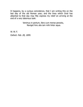 It happens, by a curious coincidence, that I am writing this on the
last day of the old Roman year; and the lines which Ovid has
attached to that day may fitly express my relief on arriving at the
end of a very laborious task:
Venimus in portum, libro cum mense peracto,
Naviget hinc alia iam mihi linter aqua.
W. W. F.
Oxford: Feb. 28, 1899.
 