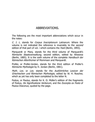 ABBREVIATIONS.
The following are the most important abbreviations which occur in
the notes:
C. I. L. stands for Corpus Inscriptionum Latinarum. Where the
volume is not indicated the reference is invariably to the second
edition of that part of vol. i which contains the Fasti (Berlin, 1893).
Marquardt or Marq. stands for the third volume of Marquardt’s
Römische Staatsverwaltung, second edition, edited by Wissowa
(Berlin, 1885). It is the sixth volume of the complete Handbuch der
Römischen Alterthümer of Mommsen and Marquardt.
Preller, or Preller-Jordan, stands for the third edition of Preller’s
Römische Mythologie by H. Jordan (Berlin, 1881).
Myth. Lex. or Lex. stands for the Ausführliches Lexicon der
Griechischen und Römischen Mythologie, edited by W. H. Roscher,
which as yet has only been completed to the letter N.
Festus, or Paulus, stands for K. O. Müller’s edition of the fragments
of Festus, De Significatione Verborum, and the Excerpta ex Festo of
Paulus Diaconus; quoted by the page.
 