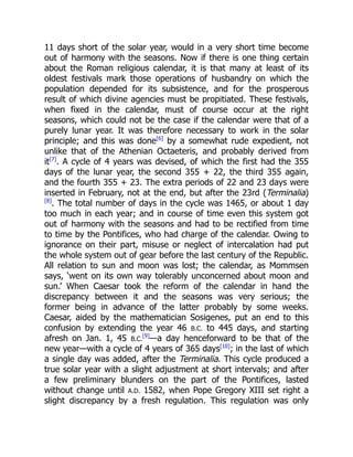 11 days short of the solar year, would in a very short time become
out of harmony with the seasons. Now if there is one thing certain
about the Roman religious calendar, it is that many at least of its
oldest festivals mark those operations of husbandry on which the
population depended for its subsistence, and for the prosperous
result of which divine agencies must be propitiated. These festivals,
when fixed in the calendar, must of course occur at the right
seasons, which could not be the case if the calendar were that of a
purely lunar year. It was therefore necessary to work in the solar
principle; and this was done[6]
by a somewhat rude expedient, not
unlike that of the Athenian Octaeteris, and probably derived from
it[7]
. A cycle of 4 years was devised, of which the first had the 355
days of the lunar year, the second 355 + 22, the third 355 again,
and the fourth 355 + 23. The extra periods of 22 and 23 days were
inserted in February, not at the end, but after the 23rd (Terminalia)
[8]
. The total number of days in the cycle was 1465, or about 1 day
too much in each year; and in course of time even this system got
out of harmony with the seasons and had to be rectified from time
to time by the Pontifices, who had charge of the calendar. Owing to
ignorance on their part, misuse or neglect of intercalation had put
the whole system out of gear before the last century of the Republic.
All relation to sun and moon was lost; the calendar, as Mommsen
says, ‘went on its own way tolerably unconcerned about moon and
sun.’ When Caesar took the reform of the calendar in hand the
discrepancy between it and the seasons was very serious; the
former being in advance of the latter probably by some weeks.
Caesar, aided by the mathematician Sosigenes, put an end to this
confusion by extending the year 46 B.C. to 445 days, and starting
afresh on Jan. 1, 45 B.C.
[9]
—a day henceforward to be that of the
new year—with a cycle of 4 years of 365 days[10]
; in the last of which
a single day was added, after the Terminalia. This cycle produced a
true solar year with a slight adjustment at short intervals; and after
a few preliminary blunders on the part of the Pontifices, lasted
without change until A.D. 1582, when Pope Gregory XIII set right a
slight discrepancy by a fresh regulation. This regulation was only
 
