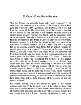 II. Order of Months in the Year.
That the Roman year originally began with March is certain[11]
, not
only from the evidence of the names of the months, which after
June are reckoned as 5th (Quinctilis), 6th (Sextilis), and so on, but
from the nature of the March festivals, as will be shown in treating
of that month. In the character of the religious festivals there is a
distinct break between February and March, and the operations both
of nature and of man take a fresh turn at that point. Between the
festivals of December and those of January there is no such break.
No doubt January 1, just after the winter solstice, was even at an
early time considered in some sense as a beginning; but it is going
too far to assume, as some have done, that an ancient religious or
priestly year began at that point[12]
. It was not on January 1, but on
March 1, that the sacred fire in the Aedes Vestae was renewed and
fresh laurels fixed up on the Regia, the two buildings which were the
central points of the oldest Roman religion[13]
. March 1, which in
later times at least was considered the birthday of the special
protecting deity of the Romans, continued to be the Roman New
Year’s Day long after the official beginning of the year had been
changed to January 1[14]
. It was probably not till 153 B.C., when the
consuls began to enter on office on January 1, that this official
change took place; and the date was then adopted, not so much for
religious reasons as because it was convenient, when the business of
administration was increasing, to have the consuls in Rome for some
time before they left for their provinces at the opening of the war
season in March.
No rational account can in my opinion be given of the Roman
religious calendar of the Republic unless it be taken as beginning
with March; and in this work I have therefore restored the old order
of months. With the Julian calendar I am not concerned; though it is
unfortunate that all the Roman calendars we possess, including the
 