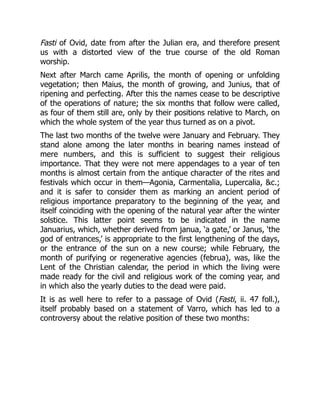 Fasti of Ovid, date from after the Julian era, and therefore present
us with a distorted view of the true course of the old Roman
worship.
Next after March came Aprilis, the month of opening or unfolding
vegetation; then Maius, the month of growing, and Junius, that of
ripening and perfecting. After this the names cease to be descriptive
of the operations of nature; the six months that follow were called,
as four of them still are, only by their positions relative to March, on
which the whole system of the year thus turned as on a pivot.
The last two months of the twelve were January and February. They
stand alone among the later months in bearing names instead of
mere numbers, and this is sufficient to suggest their religious
importance. That they were not mere appendages to a year of ten
months is almost certain from the antique character of the rites and
festivals which occur in them—Agonia, Carmentalia, Lupercalia, &c.;
and it is safer to consider them as marking an ancient period of
religious importance preparatory to the beginning of the year, and
itself coinciding with the opening of the natural year after the winter
solstice. This latter point seems to be indicated in the name
Januarius, which, whether derived from janua, ‘a gate,’ or Janus, ‘the
god of entrances,’ is appropriate to the first lengthening of the days,
or the entrance of the sun on a new course; while February, the
month of purifying or regenerative agencies (februa), was, like the
Lent of the Christian calendar, the period in which the living were
made ready for the civil and religious work of the coming year, and
in which also the yearly duties to the dead were paid.
It is as well here to refer to a passage of Ovid (Fasti, ii. 47 foll.),
itself probably based on a statement of Varro, which has led to a
controversy about the relative position of these two months:
 