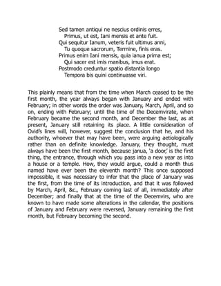 Sed tamen antiqui ne nescius ordinis erres,
Primus, ut est, Iani mensis et ante fuit.
Qui sequitur Ianum, veteris fuit ultimus anni,
Tu quoque sacrorum, Termine, finis eras.
Primus enim Iani mensis, quia ianua prima est;
Qui sacer est imis manibus, imus erat.
Postmodo creduntur spatio distantia longo
Tempora bis quini continuasse viri.
This plainly means that from the time when March ceased to be the
first month, the year always began with January and ended with
February; in other words the order was January, March, April, and so
on, ending with February; until the time of the Decemvirate, when
February became the second month, and December the last, as at
present, January still retaining its place. A little consideration of
Ovid’s lines will, however, suggest the conclusion that he, and his
authority, whoever that may have been, were arguing aetiologically
rather than on definite knowledge. January, they thought, must
always have been the first month, because janua, ‘a door,’ is the first
thing, the entrance, through which you pass into a new year as into
a house or a temple. How, they would argue, could a month thus
named have ever been the eleventh month? This once supposed
impossible, it was necessary to infer that the place of January was
the first, from the time of its introduction, and that it was followed
by March, April, &c., February coming last of all, immediately after
December; and finally that at the time of the Decemvirs, who are
known to have made some alterations in the calendar, the positions
of January and February were reversed, January remaining the first
month, but February becoming the second.
 