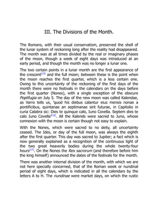 III. The Divisions of the Month.
The Romans, with their usual conservatism, preserved the shell of
the lunar system of reckoning long after the reality had disappeared.
The month was at all times divided by the real or imaginary phases
of the moon, though a week of eight days was introduced at an
early period, and though the month was no longer a lunar one.
The two certain points in a lunar month are the first appearance of
the crescent[15]
and the full moon; between these is the point when
the moon reaches the first quarter, which is a less certain one.
Owing to this uncertainty of the reckoning of the first days of the
month there were no festivals in the calendars on the days before
the first quarter (Nones), with a single exception of the obscure
Poplifugia on July 5. The day of the new moon was called Kalendae,
as Varro tells us, ‘quod his diebus calantur eius mensis nonae a
pontificibus, quintanae an septimanae sint futurae, in Capitolio in
curia Calabra sic: Dies te quinque calo, Iuno Covella. Septem dies te
calo Iuno Covella’[16]
. All the Kalends were sacred to Juno, whose
connexion with the moon is certain though not easy to explain.
With the Nones, which were sacred to no deity, all uncertainty
ceased. The Ides, or day of the full moon, was always the eighth
after the first quarter. This day was sacred to Jupiter; a fact which is
now generally explained as a recognition of the continuous light of
the two great heavenly bodies during the whole twenty-four
hours[17]
. On the Nones the Rex sacrorum (and therefore before him
the king himself) announced the dates of the festivals for the month.
There was another internal division of the month, with which we are
not here specially concerned, that of the Roman week or nundinal
period of eight days, which is indicated in all the calendars by the
letters A to H. The nundinae were market days, on which the rustic
 