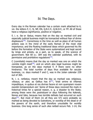 IV. The Days.
Every day in the Roman calendar has a certain mark attached to it,
viz. the letters F, C, N, NP, EN, Q.R.C.F., Q.St.D.F., or FP. All of these
have a religious significance, positive or negative.
F, i. e. fas or fastus, means that on the day so marked civil and
especially judicial business might be transacted without fear of divine
displeasure[18]
. Correctness in the time as well as place of all human
actions was in the mind of the early Roman of the most vital
importance; and the floating traditional ideas which governed his life
before the formation of the State were systematized and kept secret
by kings and priests, as a part, so to speak, of the science of
government. Not till B.C. 304 was the calendar published, with its
permissive and prohibitive regulations[19]
.
C (comitialis) means that the day so marked was one on which the
comitia might meet[20]
, and on which also legal business might be
transacted, as on the days marked F, if there were no other
hindrance. The total number of days thus available for secular
business, i.e. days marked F and C, was in the Julian calendar 239
out of 365.
N, i. e. nefastus, meant that the day so marked was religiosus,
vitiosus, or ater; as Gellius has it[21]
, ‘tristi omine et infames
impeditique, in quibus et res divinas facere et rem quampiam novam
exordiri temperandum est.’ Some of these days received the mark in
historical times for a special reason, e. g. a disaster to the State;
among these were the postriduani or days following the Kalends,
Nones and Ides, because two terrible defeats had occurred on such
days[22]
. But most of them (in all they are 57) were probably so
marked as being devoted to lustrations, or worship of the dead or of
the powers of the earth, and therefore unsuitable for worldly
business. One long series of such dies nefasti occurs Feb. 1-14, the
 