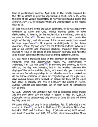 time of purification; another, April 5-22, in the month occupied by
the rites of deities of growing vegetation; a third, June 5-14, when
the rites of the Vestals preparatory to harvest were taking place; and
a fourth, July 1-9, for reasons which are unfortunately by no means
clear to us.
NP was not a mark in the pre-Julian calendars, for it was apparently
unknown to Varro and Ovid. Verrius Flaccus seems to have
distinguished it from N, but his explanation is mutilated, even as it
survives in Festus[23]
. No one has yet determined for certain the
origin of the sign, and discussion of the various conjectures would
be here superfluous[24]
. It appears to distinguish, in the Julian
calendars, those days on which fell the festivals of deities who were
not of an earthly and therefore doubtful character from those
marked N. Thus in the series of dies nefasti in February and April the
Ides in each case have the mark NP as being sacred to Jupiter.
EN. We have a mutilated note in the calendar of Praeneste which
indicates what this abbreviation meant, viz. endotercisus =
intercisus, i. e. ‘cut into parts’[25]
. In morning and evening, as Varro
tells us, the day was nefastus, but in the middle, between the
slaying of the victim and the placing of the entrails upon the altar, it
was fastus. But why eight days in the calendar were thus marked we
do not know, and have no data for conjecturing. All the eight were
days coming before some festival, or before the Ides. Of the eight
two occur in January and two in February, the others in March,
August, October and December. But on such facts no conjectures
can be built.
Q.R.C.F. (Quando Rex Comitiavit Fas) will be explained under March
24; the only other day on which it occurs is May 24. Q.St.D.F.
(Quando stercus delatum fas) only occurs on June 15, and will there
be fully dealt with.
FP occurs thrice, but only in three calendars. Feb. 21 (Feralia) is thus
marked in Caer.[26]
, but is F in Maff. April 23 (Vinalia) is FP in Caer.
but NP in Maff. and F in Praen. Aug. 19 (Vinalia rustica) is FP in Maff.
and Amit, F in Antiat. and Allif., NP in Vall. Mommsen explains FP as
 