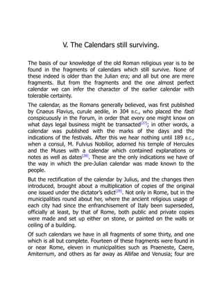 V. The Calendars still surviving.
The basis of our knowledge of the old Roman religious year is to be
found in the fragments of calendars which still survive. None of
these indeed is older than the Julian era; and all but one are mere
fragments. But from the fragments and the one almost perfect
calendar we can infer the character of the earlier calendar with
tolerable certainty.
The calendar, as the Romans generally believed, was first published
by Cnaeus Flavius, curule aedile, in 304 B.C., who placed the fasti
conspicuously in the Forum, in order that every one might know on
what days legal business might be transacted[27]
; in other words, a
calendar was published with the marks of the days and the
indications of the festivals. After this we hear nothing until 189 B.C.,
when a consul, M. Fulvius Nobilior, adorned his temple of Hercules
and the Muses with a calendar which contained explanations or
notes as well as dates[28]
. These are the only indications we have of
the way in which the pre-Julian calendar was made known to the
people.
But the rectification of the calendar by Julius, and the changes then
introduced, brought about a multiplication of copies of the original
one issued under the dictator’s edict[29]
. Not only in Rome, but in the
municipalities round about her, where the ancient religious usage of
each city had since the enfranchisement of Italy been superseded,
officially at least, by that of Rome, both public and private copies
were made and set up either on stone, or painted on the walls or
ceiling of a building.
Of such calendars we have in all fragments of some thirty, and one
which is all but complete. Fourteen of these fragments were found in
or near Rome, eleven in municipalities such as Praeneste, Caere,
Amiternum, and others as far away as Allifae and Venusia; four are
 