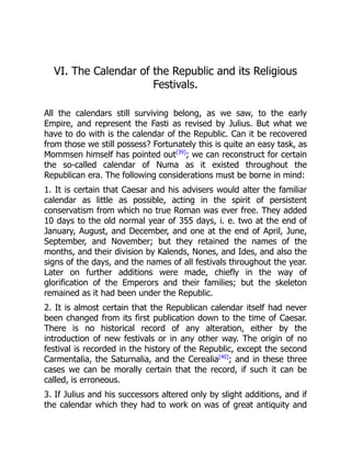 VI. The Calendar of the Republic and its Religious
Festivals.
All the calendars still surviving belong, as we saw, to the early
Empire, and represent the Fasti as revised by Julius. But what we
have to do with is the calendar of the Republic. Can it be recovered
from those we still possess? Fortunately this is quite an easy task, as
Mommsen himself has pointed out[39]
; we can reconstruct for certain
the so-called calendar of Numa as it existed throughout the
Republican era. The following considerations must be borne in mind:
1. It is certain that Caesar and his advisers would alter the familiar
calendar as little as possible, acting in the spirit of persistent
conservatism from which no true Roman was ever free. They added
10 days to the old normal year of 355 days, i. e. two at the end of
January, August, and December, and one at the end of April, June,
September, and November; but they retained the names of the
months, and their division by Kalends, Nones, and Ides, and also the
signs of the days, and the names of all festivals throughout the year.
Later on further additions were made, chiefly in the way of
glorification of the Emperors and their families; but the skeleton
remained as it had been under the Republic.
2. It is almost certain that the Republican calendar itself had never
been changed from its first publication down to the time of Caesar.
There is no historical record of any alteration, either by the
introduction of new festivals or in any other way. The origin of no
festival is recorded in the history of the Republic, except the second
Carmentalia, the Saturnalia, and the Cerealia[40]
; and in these three
cases we can be morally certain that the record, if such it can be
called, is erroneous.
3. If Julius and his successors altered only by slight additions, and if
the calendar which they had to work on was of great antiquity and
 