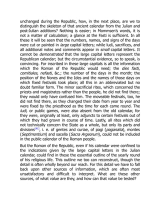 unchanged during the Republic, how, in the next place, are we to
distinguish the skeleton of that ancient calendar from the Julian and
post-Julian additions? Nothing is easier; in Mommsen’s words, it is
not a matter of calculation; a glance at the Fasti is sufficient. In all
these it will be seen that the numbers, names, and signs of the days
were cut or painted in large capital letters; while ludi, sacrifices, and
all additional notes and comments appear in small capital letters. It
cannot be demonstrated that the large capital letters represent the
Republican calendar; but the circumstantial evidence, so to speak, is
convincing. For inscribed in these large capitals is all the information
which the Roman of the Republic would need; the dies fasti,
comitiales, nefasti, &c.; the number of the days in the month; the
position of the Nones and the Ides and the names of those days on
which fixed festivals took place; all this in an abbreviated but no
doubt familiar form. The minor sacrificial rites, which concerned the
priests and magistrates rather than the people, he did not find there;
they would only have confused him. The moveable festivals, too, he
did not find there, as they changed their date from year to year and
were fixed by the priesthood as the time for each came round. The
ludi, or public games, were also absent from the old calendar, for
they were, originally at least, only adjuncts to certain festivals out of
which they had grown in course of time. Lastly, all rites which did
not technically concern the State as a whole, but only its parts and
divisions[41]
, i. e. of gentes and curiae, of pagi (paganalia), montes
(Septimontium) and sacella (Sacra Argeorum), could not be included
in the public calendar of the Roman people.
But the Roman of the Republic, even if his calendar were confined to
the indications given by the large capital letters in the Julian
calendar, could find in these the essential outline of the yearly round
of his religious life. This outline we too can reconstruct, though the
detail is often wholly beyond our reach. For this detail we have to fall
back upon other sources of information, which are often most
unsatisfactory and difficult to interpret. What are these other
sources, of what value are they, and how can that value be tested?
 