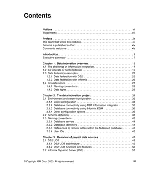 © Copyright IBM Corp. 2003. All rights reserved. iii
Contents
Notices . . . . . . . . . . . . . . . . . . . . . . . . . . . . . . . . . . . . . . . . . . . . . . . . . . . . . . vii
Trademarks . . . . . . . . . . . . . . . . . . . . . . . . . . . . . . . . . . . . . . . . . . . . . . . . . . . viii
Preface . . . . . . . . . . . . . . . . . . . . . . . . . . . . . . . . . . . . . . . . . . . . . . . . . . . . . . .ix
The team that wrote this redbook. . . . . . . . . . . . . . . . . . . . . . . . . . . . . . . . . . . .xi
Become a published author . . . . . . . . . . . . . . . . . . . . . . . . . . . . . . . . . . . . . . . xiv
Comments welcome. . . . . . . . . . . . . . . . . . . . . . . . . . . . . . . . . . . . . . . . . . . . . xiv
Introduction. . . . . . . . . . . . . . . . . . . . . . . . . . . . . . . . . . . . . . . . . . . . . . . . . . . . 1
Executive summary . . . . . . . . . . . . . . . . . . . . . . . . . . . . . . . . . . . . . . . . . . . . . . 7
Chapter 1. Data federation overview . . . . . . . . . . . . . . . . . . . . . . . . . . . . . . 13
1.1 The challenge of information integration . . . . . . . . . . . . . . . . . . . . . . . . . . 14
1.2 To federate or not to federate . . . . . . . . . . . . . . . . . . . . . . . . . . . . . . . . . . 19
1.3 Data federation examples . . . . . . . . . . . . . . . . . . . . . . . . . . . . . . . . . . . . . 23
1.3.1 Data federation with DB2 . . . . . . . . . . . . . . . . . . . . . . . . . . . . . . . . . 25
1.3.2 Data federation with Informix . . . . . . . . . . . . . . . . . . . . . . . . . . . . . . 26
1.4 Considerations . . . . . . . . . . . . . . . . . . . . . . . . . . . . . . . . . . . . . . . . . . . . . 28
1.4.1 Naming conventions . . . . . . . . . . . . . . . . . . . . . . . . . . . . . . . . . . . . . 28
1.4.2 Data types . . . . . . . . . . . . . . . . . . . . . . . . . . . . . . . . . . . . . . . . . . . . . 29
Chapter 2. The data federation project . . . . . . . . . . . . . . . . . . . . . . . . . . . . 31
2.1 Environment and server configuration. . . . . . . . . . . . . . . . . . . . . . . . . . . . 33
2.1.1 Client configuration . . . . . . . . . . . . . . . . . . . . . . . . . . . . . . . . . . . . . . 34
2.1.2 Database connectivity using DB2 Information Integrator . . . . . . . . . 35
2.1.3 Database connectivity using Informix EGM . . . . . . . . . . . . . . . . . . . 36
2.1.4 Other configuration options . . . . . . . . . . . . . . . . . . . . . . . . . . . . . . . . 36
2.2 Schema definition . . . . . . . . . . . . . . . . . . . . . . . . . . . . . . . . . . . . . . . . . . . 38
2.3 Naming conventions . . . . . . . . . . . . . . . . . . . . . . . . . . . . . . . . . . . . . . . . . 43
2.3.1 Database servers . . . . . . . . . . . . . . . . . . . . . . . . . . . . . . . . . . . . . . . 44
2.3.2 Database identifiers . . . . . . . . . . . . . . . . . . . . . . . . . . . . . . . . . . . . . 44
2.3.3 References to remote tables within the federated database. . . . . . . 45
2.3.4 User IDs . . . . . . . . . . . . . . . . . . . . . . . . . . . . . . . . . . . . . . . . . . . . . . 45
Chapter 3. Overview of project data sources . . . . . . . . . . . . . . . . . . . . . . . 47
3.1 DB2 UDB. . . . . . . . . . . . . . . . . . . . . . . . . . . . . . . . . . . . . . . . . . . . . . . . . . 49
3.1.1 DB2 UDB architecture. . . . . . . . . . . . . . . . . . . . . . . . . . . . . . . . . . . . 49
3.1.2 DB2 UDB functions and features . . . . . . . . . . . . . . . . . . . . . . . . . . . 52
3.2 Informix Dynamic Server (IDS) . . . . . . . . . . . . . . . . . . . . . . . . . . . . . . . . . 53
 