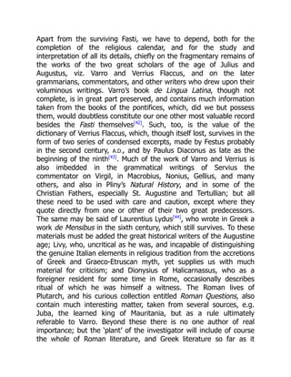 Apart from the surviving Fasti, we have to depend, both for the
completion of the religious calendar, and for the study and
interpretation of all its details, chiefly on the fragmentary remains of
the works of the two great scholars of the age of Julius and
Augustus, viz. Varro and Verrius Flaccus, and on the later
grammarians, commentators, and other writers who drew upon their
voluminous writings. Varro’s book de Lingua Latina, though not
complete, is in great part preserved, and contains much information
taken from the books of the pontifices, which, did we but possess
them, would doubtless constitute our one other most valuable record
besides the Fasti themselves[42]
. Such, too, is the value of the
dictionary of Verrius Flaccus, which, though itself lost, survives in the
form of two series of condensed excerpts, made by Festus probably
in the second century, A.D., and by Paulus Diaconus as late as the
beginning of the ninth[43]
. Much of the work of Varro and Verrius is
also imbedded in the grammatical writings of Servius the
commentator on Virgil, in Macrobius, Nonius, Gellius, and many
others, and also in Pliny’s Natural History, and in some of the
Christian Fathers, especially St. Augustine and Tertullian; but all
these need to be used with care and caution, except where they
quote directly from one or other of their two great predecessors.
The same may be said of Laurentius Lydus[44]
, who wrote in Greek a
work de Mensibus in the sixth century, which still survives. To these
materials must be added the great historical writers of the Augustine
age; Livy, who, uncritical as he was, and incapable of distinguishing
the genuine Italian elements in religious tradition from the accretions
of Greek and Graeco-Etruscan myth, yet supplies us with much
material for criticism; and Dionysius of Halicarnassus, who as a
foreigner resident for some time in Rome, occasionally describes
ritual of which he was himself a witness. The Roman lives of
Plutarch, and his curious collection entitled Roman Questions, also
contain much interesting matter, taken from several sources, e.g.
Juba, the learned king of Mauritania, but as a rule ultimately
referable to Varro. Beyond these there is no one author of real
importance; but the ‘plant’ of the investigator will include of course
the whole of Roman literature, and Greek literature so far as it
 