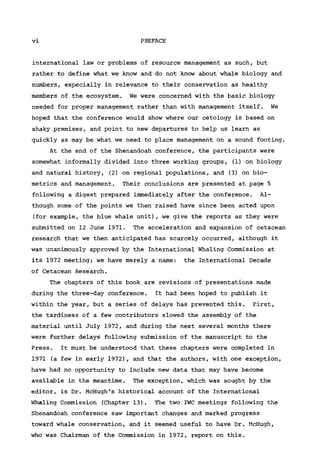 vi PREFACE
international law or problems of resource management as such, but
rather to define what we know and do not know about whale biology and
numbers, especially in relevance to their conservation as healthy
members of the ecosystem. We were concerned with the basic biology
needed for proper management rather than with management itself. We
hoped that the conference would show where our cetology is based on
shaky premises, and point to new departures to help us learn as
quickly as may be what we need to place management on a sound footing.
At the end of the Shenandoah conference, the participants were
somewhat informally divided into three working groups, (1) on biology
and natural history, (2) on regional populations, and (3) on bio-
metrics and management. Their conclusions are presented at page 5
following a digest prepared immediately after the conference. Al-
though some of the points we then raised have since been acted upon
(for example, the blue whale unit), we give the reports as they were
submitted on 12 June 1971. The acceleration and expansion of cetacean
research that we then anticipated has scarcely occurred, although it
was unanimously approved by the International Whaling Commission at
its 1972 meeting; we have merely a name: the International Decade
of Cetacean Research.
The chapters of this book are revisions of presentations made
during the three-day conference. It had been hoped to publish it
within the year, but a series of delays has prevented this. First,
the tardiness of a few contributors slowed the assembly of the
material until July 1972, and during the next several months there
were further delays following submission of the manuscript to the
Press. It must be understood that these chapters were completed in
1971 (a few in early 1972), and that the authors, with one exception,
have had no opportunity to include new data that may have become
available in the meantime. The exception, which was sought by the
editor, is Dr. McHugh's historical account of the International
Whaling Commission (Chapter 13). The two IWC meetings following the
Shenandoah conference saw important changes and marked progress
toward whale conservation, and it seemed useful to have Dr. McHugh,
who was Chairman of the Commission in 1972, report on this.
 