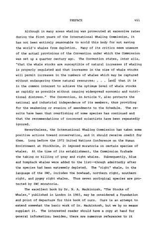 PREFACE vii
Although in many areas whaling was prosecuted at excessive rates
during the first years of the International Whaling Commission, it
has not been entirely reasonable to scold this body for not saving
the world's whales from depletion. Many of its critics seem unaware
of the actual provisions of the Convention under which the Commission
was set up a quarter century ago. The Convention states, inter alia,
"that the whale stocks are susceptible of natural increases if whaling
is properly regulated and that increases in the size of whale stocks
will permit increases in the numbers of whales which may be captured
without endangering these natural resources; . . . [and] that it is
in the common interest to achieve the optimum level of whale stocks
as rapidly as possible without causing widespread economic and nutri-
tional distress." The Convention, in Article V, also protects the
national and industrial independence of its members, thus providing
for the weakening or evasion of amendments to the Schedule. The re-
sults have been that overfishing of some species has continued and
that the recommendations of concerned scientists have been repeatedly
ignored.
Nevertheless, the International Whaling Commission has taken some
positive actions toward conservation, and it should receive credit for
them. Long before the 1972 United Nations Conference on the Human
Environment at Stockholm, it imposed moratoria on certain species of
whales. At the time of its establishment, the Commission forbade
the taking or killing of gray and right whales. Subsequently, blue
and humpback whales were added to the list—though admittedly after
the species had been extremely depleted. The "right" whale, in the
language of the IWC, includes the bowhead, northern right, southern
right, and pygmy right whales. Thus seven zoological species are pro-
tected by IWC moratoria.
The excellent book by Dr. N. A. Mackintosh, "The Stocks of
Whales," published in London in 1965, may be considered a foundation
and point of departure for this book of ours. Ours is an attempt to
extend somewhat the basic work of Dr. Mackintosh, but we by no means
supplant it. The interested reader should have a copy at hand for
general information; besides, there are numerous references to it
 