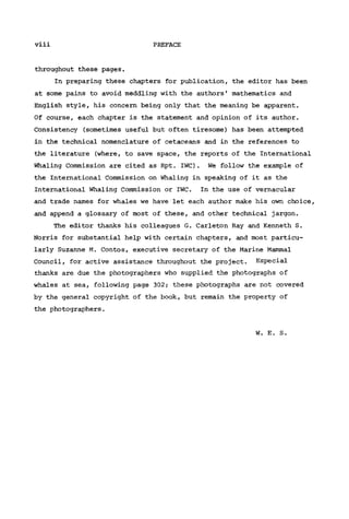 viii PREFACE
throughout these pages.
In preparing these chapters for publication, the editor has been
at some pains to avoid meddling with the authors' mathematics and
English style, his concern being only that the meaning be apparent.
Of course, each chapter is the statement and opinion of its author.
Consistency (sometimes useful but often tiresome) has been attempted
in the technical nomenclature of cetaceans and in the references to
the literature (where, to save space, the reports of the International
Whaling Commission are cited as Rpt. IWC). We follow the example of
the International Commission on Whaling in speaking of it as the
International Whaling Commission or IWC. In the use of vernacular
and trade names for whales we have let each author make his own choice,
and append a glossary of most of these, and other technical jargon.
The editor thanks his colleagues G. Carleton Ray and Kenneth S.
Norris for substantial help with certain chapters, and most particu-
larly Suzanne M. Contos, executive secretary of the Marine Mammal
Council, for active assistance throughout the project. Especial
thanks are due the photographers who supplied the photographs of
whales at sea, following page 302; these photographs are not covered
by the general copyright of the book, but remain the property of
the photographers.
W. E. S.
 