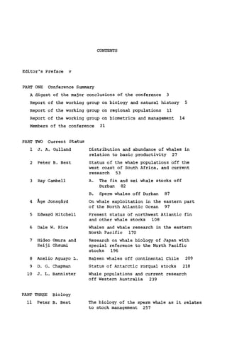 CONTENTS
Editor's Preface ν
PART ONE Conference Summary
A digest of the major conclusions of the conference 3
Report of the working group on biology and natural history 5
Report of the working group on regional populations 11
Report of the working group on biometrics and management 14
Members of the conference 21
PART TWO Current Status
1 J. A. Gulland
2 Peter B. Best
3 Ray Gambell
4 Age Jonsgärd
5 Edward Mitchell
6 Dale W. Rice
7 Hideo Omura and
Seiji Ohsumi
8 Anelio Aguayo L.
9 D. G. Chapman
10 J. L. Bannister
Distribution and abundance of whales in
relation to basic productivity 27
Status of the whale populations off the
west coast of South Africa, and current
research 53
A. The fin and sei whale stocks off
Durban 82
B. Sperm whales off Durban 87
On whale exploitation in the eastern part
of the North Atlantic Ocean 97
Present status of northwest Atlantic fin
and other whale stocks 108
Whales and whale research in the eastern
North Pacific 170
Research on whale biology of Japan with
special reference to the North Pacific
stocks 196
Baleen whales off continental Chile 209
Status of Antarctic rorqual stocks 218
Whale populations and current research
off Western Australia 239
PART THREE Biology
11 Peter B. Best The biology of the sperm whale as it relates
to stock management 257
 