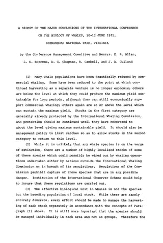 A DIGEST OF THE MAJOR CONCLUSIONS OF THE INTERNATIONAL CONFERENCE
ON THE BIOLOGY OF WHALES, 10-12 JUNE 1971,
SHENANDOAH NATIONAL PARK, VIRGINIA
by the Conference Management Committee and Messrs. K. R. Allen,
L. K. Boerema, D. G. Chapman, R. Gambell, and J. A. Gulland
(1) Many whale populations have been drastically reduced by com-
mercial whaling. Some have been reduced to the point at which con-
tinued harvesting as a separate venture is no longer economic; others
are below the level at which they could produce the maximum yield sus-
tainable for long periods, although they can still economically sup-
port commercial whaling; others again are at or above the level which
can sustain the maximum yield. Stocks in the first category are
generally already protected by the International Whaling Commission,
and protection should be continued until they have recovered to
about the level giving maximum sustainable yield. It should also be
management policy to limit catches so as to allow stocks in the second
category to return to this level.
(2) While it is unlikely that any whale species is on the verge
of extinction, there are a number of highly localized stocks of some
of these species which could possibly be wiped out by whaling opera-
tions undertaken either by nations outside the International Whaling
Commission or in breach of its regulations. Regulations of the Com-
mission prohibit capture of those species that are in any possible
danger. Institution of the International Observer Scheme would help
to insure that these regulations are carried out.
(3) The effective biological unit in whales is not the species
but the breeding population of local stock. While these are rarely
entirely discrete, every effort should be made to manage the harvest-
ing of each stock separately in accordance with the concepts of Para-
graph (1) above. It is still more important that the species should
be managed individually in each area and not as groups. Therefore the
 