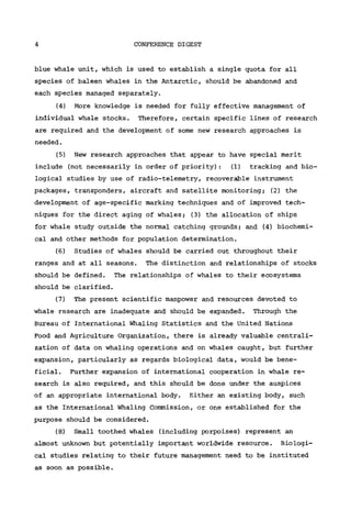4 CONFERENCE DIGEST
blue whale unit, which is used to establish a single quota for all
species of baleen whales in the Antarctic, should be abandoned and
each species managed separately.
(4) More knowledge is needed for fully effective management of
individual whale stocks. Therefore, certain specific lines of research
are required and the development of some new research approaches is
needed.
(5) New research approaches that appear to have special merit
include (not necessarily in order of priority): (1) tracking and bio-
logical studies by use of radio-telemetry, recoverable instrument
packages, transponders, aircraft and satellite monitoring; (2) the
development of age-specific marking techniques and of improved tech-
niques for the direct aging of whales; (3) the allocation of ships
for whale study outside the normal catching grounds; and (4) biochemi-
cal and other methods for population determination.
(6) Studies of whales should be carried out throughout their
ranges and at all seasons. The distinction and relationships of stocks
should be defined. The relationships of whales to their ecosystems
should be clarified.
(7) The present scientific manpower and resources devoted to
whale research are inadequate and should be expanded. Through the
Bureau of International Whaling Statistics and the United Nations
Food and Agriculture Organization, there is already valuable centrali-
zation of data on whaling operations and on whales caught, but further
expansion, particularly as regards biological data, would be bene-
ficial. Further expansion of international cooperation in whale re-
search is also required, and this should be done under the auspices
of an appropriate international body. Either an existing body, such
as the International Whaling Commission, or one established for the
purpose should be considered.
(8) Small toothed whales (including porpoises) represent an
almost unknown but potentially important worldwide resource. Biologi-
cal studies relating to their future management need to be instituted
as soon as possible.
 