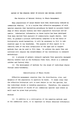 REPORT OF THE WORKING GROUP ON BIOLOGY AND NATURAL HISTORY
The Relation of Natural History to Whale Management
Many populations of large whales have been drastically reduced by
commercial whaling. It is a truism that effective management of wild
species requires that harvesting procedures be based on accurate knowl-
edge of their natural history and their population structure and dy-
namics. Substantial information on these topics has been developed
from data derived from analysis of commercially caught whales. How-
ever, to produce a picture sufficiently complete to be the basis of
biologically sound harvesting, it will be necessary to fill in sub-
stantial gaps in our knowledge. The purpose of this report is to
identify some of the more conspicuous of the gaps and to suggest
methods that can be used to fill them. To achieve the goals that are
outlined will require the establishment of two innovations in research
methodology:
(1) A program of pelagic research captures from specially equipped
whaling vessels such as the Norwegian Peder Huse, which is a combined
catcher and factory ship.
(2) The development of methods for the study of individual whales
through radio-telemetry.
Identification of Whale Stocks
Effective management requires that the distribution, size, and
dynamics of the population in question be known. It seems clear that
the effective biological unit in most whales is not the species, but
the individual stocks or breeding population. Therefore, the unequivo-
cal identification of stocks of all commercial species (and others as
well) must be given high priority.
Methods
(1) In addition to a continuation of the sampling methods used
on the commercial catch, it is important to obtain detailed information
 