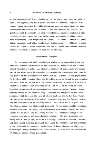 6 REPORTS OF WORKING GROUPS
on the movements of individually marked animals over long periods of
time. To augment the traditional methods of marking, such as Dis-
covery tags, tracking by radio-telemetry must be undertaken to give
continuous records of individuals. (2) The methods of population
genetics must be brought to bear—serological studies employing elec-
trophoretic and immunological techniques, enzymatic studies, amino
acid sequencing, and karyotype analyses. (3) Identification of para-
sites, diatoms, and other biological indicators. (4) Effective prose-
cution of these studies requires the use of small specialized whaling
vessels on which a biologist must be in charge.
Population Analyses
It is essential that population analysis be uncoupled from the
past and present dependence on the capture of animals on the tradi-
tional whaling grounds. An adequate picture of population structure
can be obtained only if sampling is carried on throughout the year in
all parts of the population's range and all classes in the population.
To do this will require that the breeding area be found by exploration
and that some selective whaling (under license) be done on a basis of
scientific rather than economic need. It will be helpful if such
breeding areas could be designated as research control areas, where
whaling would be by license only. Population analyses of the sort
proposed will involve the use of ships such as the Peder Huse which
can serve as catchers, biological laboratories, and as factory ships,
and are not confined to coastal areas. This will make it possible
for whales taken for biological purposes to be commercially utilized.
Animals captured for study and subsequent processing should be sub-
jected to at least the following tests: (1) detailed analysis of
reproductive state and reproductive history; (2) age determination
using teeth, ear plugs, ovarian histology, jawbone structure, baleen,
and biological samples prepared for later biophysical and biochemical
study (analysis of seasonal variations of bone tissues by electron
microscopy. X-ray diffraction, ultra-sound, etc.); and (3) determina-
of hormone levels where practical.
 