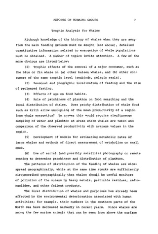 REPORTS OF WORKING GROUPS 7
Trophic Analysis for Whales
Although knowledge of the biology of whales when they are away
from the main feeding grounds must be sought (see above), detailed
quantitative information related to energetics of whale populations
must be obtained. A number of topics invite attention. A few of the
more obvious are listed below:
(1) Trophic effects of the removal of a major consumer, such as
the blue or fin whale on (a) other baleen whales, and (b) other con-
sumers of the same trophic level (seabirds, pelagic seals).
(2) Seasonal and geographic localization of feeding and the role
of prolonged fasting.
(3) Effects of age on food habits.
(4) Role of patchiness of plankton on food searching and the
local distribution of whales. Does patchy distribution of whale food
such as krill allow uncoupling of the mean productivity of a region
from whale energetics? To answer this would require simultaneous
sampling of water and plankton at areas where whales are taken and
comparison of the observed productivity with average values in the
region.
(5) Development of models for estimating metabolic rates of
large whales and methods of direct measurement of metabolism on small
ones.
(6) Use of aerial (and possibly satellite) photography or remote
sensing to determine patchiness and distribution of plankton.
The patterns of distribution of the feeding of whales are wide-
spread geographically, while at the same time stocks are sufficiently
circumscribed geographically that whales should be useful monitors
of pollution of the oceans by heavy metals, pesticide residues, radio-
nuclides, and other fallout products.
The local distribution of whales and porpoises has already been
affected by the environmental deterioration associated with human
activities; for example, their numbers in the southern parts of the
North Sea have decreased markedly in recent years. Since whales are
among the few marine animals that can be seen from above the surface
 