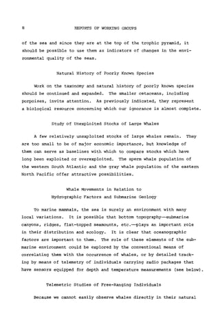 8 REPORTS OF WORKING GROUPS
of the sea and since they are at the top of the trophic pyramid, it
should be possible to use them as indicators of changes in the envi-
ronmental quality of the seas.
Natural History of Poorly Known Species
Work on the taxonomy and natural history of poorly known species
should be continued and expanded. The smaller cetaceans, including
porpoises, invite attention. As previously indicated, they represent
a biological resource concerning which our ignorance is almost complete.
Study of Unexploited Stocks of Large Whales
A few relatively unexploited stocks of large whales remain. They
are too small to be of major economic importance, but knowledge of
them can serve as baselines with which to compare stocks which have
long been exploited or overexploited. The sperm whale population of
the western South Atlantic and the gray whale population of the eastern
North Pacific offer attractive possibilities.
Whale Movements in Relation to
Hydrographie Factors and Submarine Geology
To marine mammals, the sea is surely an environment with many
local variations. It is possible that bottom topography—submarine
canyons, ridges, flat-topped seamounts, etc.—plays an important role
in their distribution and ecology. It is clear that oceanographic
factors are important to them. The role of these elements of the sub-
marine environment could be explored by the conventional means of
correlating them with the occurrence of whales, or by detailed track-
ing by means of telemetry of individuals carrying radio packages that
have sensors equipped for depth and temperature measurements (see below).
Telemetrie Studies of Free-Ranging Individuals
Because we cannot easily observe whales directly in their natural
 