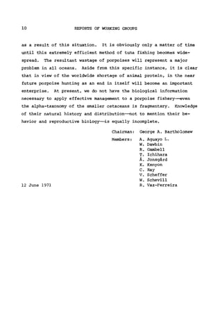 10 REPORTS OF WORKING GROUPS
as a result of this situation. It is obviously only a matter of time
until this extremely efficient method of tuna fishing becomes wide-
spread. The resultant wastage of porpoises will represent a major
problem in all oceans. Aside from this specific instance, it is clear
that in view of the worldwide shortage of animal protein, in the near
future porpoise hunting as an end in itself will become an important
enterprise. At present, we do not have the biological information
necessary to apply effective management to a porpoise fishery—even
the alpha-taxonomy of the smaller cetaceans is fragmentary. Knowledge
of their natural history and distribution—not to mention their be-
havior and reproductive biology—is equally incomplete.
Chairman: George A. Bartholomew
Members: A. Aguayo L.
W. Dawbin
R. Gambell
T. Ichihara
Ä. Jonsgärd
Κ. Kenyon
C. Ray
V. Scheffer
W. Schevill
12 June 1971 R. Vaz-Ferreira
 