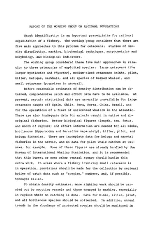 REPORT OF THE WORKING GROUP ON REGIONAL POPULATIONS
Stock identification is an important prerequisite for rational
exploitation of a fishery. The working group considers that there are
five main approaches to this problem for cetaceans: studies of den-
sity distribution, marking, biochemical techniques, morphometries and
morphology, and biological indicators.
The working group considered these five main approaches in rela-
tion to three categories of exploited species: large cetaceans (the
larger mysticetes and Physeter), medium-sized cetaceans (minke, pilot,
killer, belugas, narwhals, and all species of beaked whales), and
small cetaceans (porpoises in general).
Before reasonable estimates of density distribution can be ob-
tained, comprehensive catch and effort data have to be available. At
present, certain statistical data are generally unavailable for large
cetaceans caught off Spain, Chile, Peru, Korea, China, Brazil, and
for the operations of a fleet of unlicensed whalers in the Atlantic.
There are also inadequate data for animals caught in native and ab-
original fisheries. Better biological figures (length, sex, fetus,
and month of capture) and effort information are needed for all minke,
bottlenose (Hyperoodon and Berardius separately), killer, pilot, and
beluga fisheries. There are incomplete data for beluga and narwhal
fisheries in the Arctic, and no data for pilot whale catches at Oki-
nawa, for example. Some of these figures are already handled by the
Bureau of International Whaling Statistics, and it is recommended
that this bureau or some other central agency should handle this
extra work. In areas where a fishery involving small cetaceans is
in operation, provisions should be made for the collection by regional
bodies of catch data such as "species," numbers, and, if possible,
tonnages killed.
To obtain density estimates, more sighting work should be car-
ried out by scouting vessels and those engaged in marking, especially
in regions where no catching is done. Data for minke, killer, pilot,
and all bottlenose species should be collected. In addition, annual
trends in the abundance of protected species should be monitored in
 