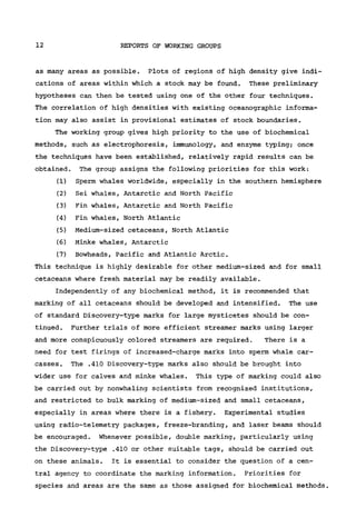 12 REPORTS OF WORKING GROUPS
as many areas as possible. Plots of regions of high density give indi-
cations of areas within which a stock may be found. These preliminary
hypotheses can then be tested using one of the other four techniques.
The correlation of high densities with existing oceanographic informa-
tion may also assist in provisional estimates of stock boundaries.
The working group gives high priority to the use of biochemical
methods, such as electrophoresis, immunology, and enzyme typing; once
the techniques have been established, relatively rapid results can be
obtained. The group assigns the following priorities for this work:
(1) Sperm whales worldwide, especially in the southern hemisphere
(2) Sei whales, Antarctic and North Pacific
(3) Fin whales, Antarctic and North Pacific
(4) Fin whales, North Atlantic
(5) Medium-sized cetaceans, North Atlantic
(6) Minke whales, Antarctic
(7) Bowheads, Pacific and Atlantic Arctic.
This technique is highly desirable for other medium-sized and for small
cetaceans where fresh material may be readily available.
Independently of any biochemical method, it is recommended that
marking of all cetaceans should be developed and intensified. The use
of standard Discovery-type marks for large mysticetes should be con-
tinued. Further trials of more efficient streamer marks using larger
and more conspicuously colored streamers are required. There is a
need for test firings of increased-charge marks into sperm whale car-
casses. The .410 Discovery-type marks also should be brought into
wider use for calves and minke whales. This type of marking could also
be carried out by nonwhaling scientists from recognized institutions,
and restricted to bulk marking of medium-sized and small cetaceans,
especially in areas where there is a fishery. Experimental studies
using radio-telemetry packages, freeze-branding, and laser beams should
be encouraged. Whenever possible, double marking, particularly using
the Discovery-type .410 or other suitable tags, should be carried out
on these animals. It is essential to consider the question of a cen-
tral agency to coordinate the marking information. Priorities for
species and areas are the same as those assigned for biochemical methods.
 