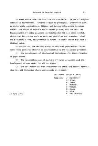 REPORTS OF WORKING GROUPS 13
In areas where other methods are not available, the use of morpho-
metries is recommended. Certain simple morphological characters such
as right whale callosities, flipper and baleen colorations in minke
whales, the shape of Bryde's whale baleen plates, and the detailed
documentation of color patterns in Delphinidae may all prove useful.
Biological indicators such as external parasites and scarring, viral
and bacterial flora, and possible dialects in vocalization may have a
limited value.
In conclusion, the working group on regional populations recom-
mends that research efforts be concentrated on the following problems:
(1) The development of biochemical techniques for identification
of populations.
(2) The intensification of marking of large cetaceans and the
development of new marks for all cetaceans.
(3) The collection of more comprehensive catch and effort statis-
tics for all fisheries where unavailable at present.
Chairman: Peter B. Best
Members: J. Bannister
S. Brown
W. Evans
E. Mitchell
S. Ohsumi
H. Omura
D. Rice
12 June 1971 W. van Utrecht
 