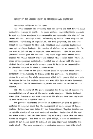 REPORT OF THE WORKING GROUP ON BIOMETRICS AND MANAGEMENT
The group concludes as follows:
(1) The northern and southern seas are among the most biologically
productive regions on earth. In these regions, macroplanktonic animals
in most striking abundance are euphausids and copepods—the diet of the
baleen whales. Although direct harvesting by man of these Zooplankton
resources, especially of euphausids, has been proposed, and some re-
search is in progress to this end, practical and economic techniques
have not yet been devised. Harvesting of whales is, at present, by far
the most effective way of tapping these resources. Even if and when
practical techniques are devised, they could supplement rather than
replace the whale harvest since the optimum whale stock sizes (that is,
those giving maximum sustainable yields) are at about half the unex-
ploited levels, and we would expect there to be a large harvestable
Zooplankton surplus in these circumstances.
(2) The herds of the great whales could at optimum stock levels
contribute significantly to human needs for protein. We therefore
concur in a policy for whale management which will insure that no stock
is reduced below its optimum level or, when this has already happened,
that exploitation is restricted to permit the stock to recover to its
optimum.
(3) The history of the past centuries has been one of successive
overexploitation of many of the major whale species. Right, bowhead,
gray, blue, humpback, and some stocks of fin whales have been depleted
to well below their optimum levels.
The present scientific evidence is sufficiently good to provide
guidance in general terms for the management of most stocks of large
whales. Action has been taken by the International Whaling Commission
to rebuild stocks of the most depleted species. Reduction of fin and
sei whale stocks that had been occurring at a very rapid rate has been
slowed or stopped. But this is not good enough, since no deliberate
action is yet being taken to rebuild the very important Antarctic fin
whale stock. The more conservative estimates suggest that this stock.
 