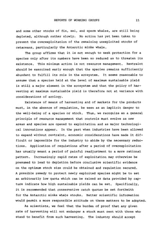 REPORTS OF WORKING GROUPS 15
and some other stocks of fin, sei, and sperm whales, are still being
depleted, although rather slowly. No action has yet been taken to
prevent the overexploitation of the remaining unexploited stocks of
cetaceans, particularly the Antarctic minke whale.
The group affirms that it is not enough to seek protection for a
species only after its numbers have been so reduced as to threaten its
existence. This minimum action is not resource management. Restraint
should be exercised early enough that the species remains sufficiently
abundant to fulfill its role in the ecosystem. It seems reasonable to
assume that a species held at the level of maximum sustainable yield
is still a major element in the ecosystem and that the policy of har-
vesting at maximum sustainable yield is therefore not at variance with
considerations of ecology.
Existence of means of harvesting and of markets for the products
must, in the absence of regulation, be seen as an implicit danger to
the well-being of a species or stock. Thus, we recognize as a general
principle of resource management that controls must evolve as new
areas and species are opened to exploitation and as major technologi-
cal innovations appear. In the past when industries have been allowed
to expand without restraint, economic considerations have made it dif-
ficult or impossible for the industry to abide by the necessary reduc-
tions . Application of regulations after a period of overexploitation
has usually meant a period of painful readjustment to a more rational
pattern. Increasingly rapid rates of exploitation may otherwise be
presumed to lead to depletion before conclusive scientific evidence
on the optimum stock size could be obtained and regulation secured.
A possible remedy to protect newly exploited species might be to set
an arbitrarily low quota which can be raised as data provided by cap-
ture indicate how high sustainable yields can be set. Specifically,
it is recommended that conservative catch quotas be set forthwith
for the Antarctic minke whale stocks. Better scientific information
would permit a more responsible attitude on these matters to be adopted.
As scientists, we feel that the burden of proof that any given
rate of harvesting will not endanger a stock must rest with those who
stand to benefit from such harvesting. The industry should accept
 