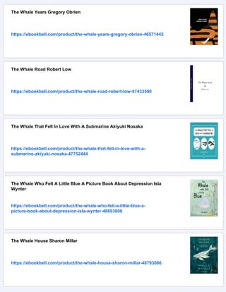 The Whale Years Gregory Obrien
https://ebookbell.com/product/the-whale-years-gregory-obrien-46571442
The Whale Road Robert Low
https://ebookbell.com/product/the-whale-road-robert-low-47433590
The Whale That Fell In Love With A Submarine Akiyuki Nosaka
https://ebookbell.com/product/the-whale-that-fell-in-love-with-a-
submarine-akiyuki-nosaka-47752444
The Whale Who Felt A Little Blue A Picture Book About Depression Isla
Wynter
https://ebookbell.com/product/the-whale-who-felt-a-little-blue-a-
picture-book-about-depression-isla-wynter-48693806
The Whale House Sharon Millar
https://ebookbell.com/product/the-whale-house-sharon-millar-48793086
 