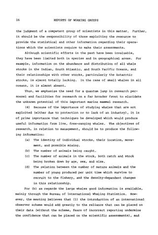16 REPORTS OF WORKING GROUPS
the judgment of a competent group of scientists in this matter. Further,
it should be the responsibility of those exploiting the resource to
provide the statistical and other information regarding their opera-
tions which the scientists require to make their assessments.
Although scientific efforts in the past have been invaluable,
they have been limited both in species and in geographical areas. For
example, information on the abundance and distribution of all whale
stocks in the Indian, South Atlantic, and South Pacific Oceans, and
their relationships with other stocks, particularly the Antarctic
stocks, is almost totally lacking. In the case of small whales in all
oceans, it is almost absent.
Thus, we emphasize the need for a quantum jump in research per-
sonnel and facilities for research on a far broader front to elucidate
the unknown potential of this important marine mammal research.
(4) Because of the importance of studying whales that are not
exploited (either due to protection or to lack of an industry), it is
of prime importance that techniques be developed which would produce
useful information from live, free-ranging whales. The objectives of
research, in relation to management, should be to produce the follow-
ing information:
(a) The identity of individual stocks, their location, move-
ment, and possible mixing.
(b) The number of animals being caught.
(c) The number of animals in the stock, both catch and stock
being broken down by age, sex, and size.
(d) The relation between the number of mature animals and the
number of young produced per unit time which survive to
recruit to the fishery, and the density-dependent changes
in this relationship.
For (b) as regards the large whales good information is available,
mainly through the Bureau of International Whaling Statistics. How-
ever, the meeting believes that (1) the introduction of an international
observer scheme would add greatly to the reliance that can be placed on
their data (without the scheme, fears of incorrect reporting undermine
the confidence that can be placed on the scientific assessments), and
 