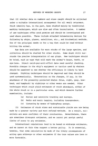 REPORTS OF WORKING GROUPS 17
that (2) similar data on numbers and sizes caught should be collected
under a suitable international arrangement for all small cetaceans.
Stock identity has, in the past, been studied mainly by traditional
marking techniques, which are slow and often inconclusive. A number
of new techniques offer good promise and should be investigated and
used where possible. These include attached telemetering devices for
following by ships, planes, satellites, etc., and biochemical methods.
One of the principal needs is for a tag that could be read without
killing the animal.
Age data are available for most stocks of the large species, and
collection should be started for other stocks. Some doubt still sur-
rounds the precise interpretation of ear plugs. New techniques should
be tried, such as tags that will mark the animal's bones, teeth, or
eye-lens. Direct catch-per-unit-effort data need careful checking.
Possible changes in the ship's equipment or tactics used by whalers
should be examined to see whether the efficiency is likely to have
changed. Sighting techniques should be improved and they should be
used systematically. Observations on the changes, if any, in the
abundance of the presently protected whales (blue, right, gray, bow-
head, and humpback) by sightings or other means are needed. Other
techniques which could yield estimates of stock abundance, either of
the whole stock or in a particular area, and which deserve further
examination, include:
(a) Aerial and satellite tracking and surveys.
(b) Radio and sonic tagging, including transponders.
(c) Listening by means of hydrophone arrays.
(5) Estimates of stock sizes and sustainable yields are now being
made by a greater variety and more refined methods. As a result, sci-
entists are more confident of their conclusions. Nevertheless, there
are sometimes divergent estimates, and we cannot yet assign useful
limits of error to any estimates.
International regulations tend to be based on midrange estimates,
and we cannot at this time suggest a better policy. It is essential,
however, that some calculation be made of the likely consequences of
acting upon midrange or other estimates if the true values are less or
more favorable.
 