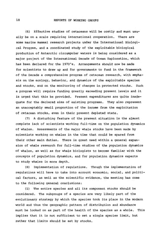 18 REPORTS OF WORKING GROUPS
(6) Effective studies of cetaceans will be costly and must usu-
ally be on a scale requiring international cooperation. There are
some marine mammal research projects under the International Biologi-
cal Program, and a coordinated study of the exploitable biological
production of Antarctic circumpolar waters is being considered as a
major project of the International Decade of Ocean Exploration, which
has been declared for the 1970's. Arrangements should now be made
for scientists to draw up and for governments to fund in the framework
of the Decade a comprehensive program of cetacean research, with empha-
sis on the ecology, behavior, and dynamics of the exploitable species
and stocks, and on the monitoring of changes in protected stocks. Such
a program will require funding greatly exceeding present levels and it
is urged that this be provided. Present expenditures are quite inade-
quate for the declared aims of existing programs. They also represent
an unacceptably small proportion of the income from the exploitation
of cetacean stocks, even in their present depleted state.
(7) A disturbing feature of the present situation is the almost
complete lack of scientists working full-time on the population dynamics
of whales. Assessments of the major whale stocks have been made by
scientists working on whales in the time that could be spared from
their other main duties. There is great need within a general expan-
sion of whale research for full-time studies of the population dynamics
of whales, as well as for whale biologists to become familiar with the
concepts of population dynamics, and for population dynamics experts
to study whales in more depth.
(8) Implementation of regulations. Though the implementation of
regulations will have to take into account economic, social, and politi-
cal factors, as well as the scientific evidence, the meeting has come
to the following general conclusions:
(1) The entire species and all its component stocks should be
considered. The subgroups of a species are very likely part of the
evolutionary strategy by which the species took its place in the modern
world and thus the geographic pattern of distribution and abundance
must be looked on as part of the health of the species as a whole. This
implies that it is not sufficient to set a single species limit, but
rather that limits should be set by stocks.
 