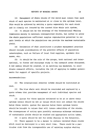 REPORTS OF WORKING GROUPS 19
(2) Management of whale stocks of the world must insure that each
stock of each species is maintained at or close to the optimum level.
This would be achieved by setting a quota separately for each stock
and is clearly not insured by the current blue whale unit system.
(3) It should not be the strategy of the International Whaling
Commission merely to maintain overexploited stocks, but rather to allow
the whale populations sufficient surplus reproductive potential to re-
gain levels at which the populations can provide the maximum sustainable
yield.
(4) Estimation of what constitutes a prudent management practice
should include consideration of the possible effects of population
catastrophes, such as failure of local food supplies, epidemic dis-
eases, etc.
(5) It should be the role of the groups, both national and inter-
national, to foster and encourage study in the research areas discussed.
A new agency should be created, or an existing one mandated, to coor-
dinate research efforts, including the job of applying to member govern-
ments for support of specific projects.
Recommendations:
(1) The international observer scheme should be instituted at
once.
(2) The blue whale unit should be rescinded and replaced by a
quota scheme that provides management of each individual species and
stock.
(3) Quotas for those species estimated to be at or above their
optimum levels should be set at values which will not reduce the stocks
below those levels; quotas for species below their optimum levels
should be brought to values that will insure rebuilding of the stocks.
The consequences of acting upon possibly erroneous midrange estimates
of sustainable yields should be studied and appropriate action taken.
(4) A quota should be set for minke whaling in the Antarctic.
(5) There appears to be a danger to certain isolated whale stocks
which could be destroyed in a very short time. There could be a par-
ticular risk from the irresponsible use of existing surplus whaling
 