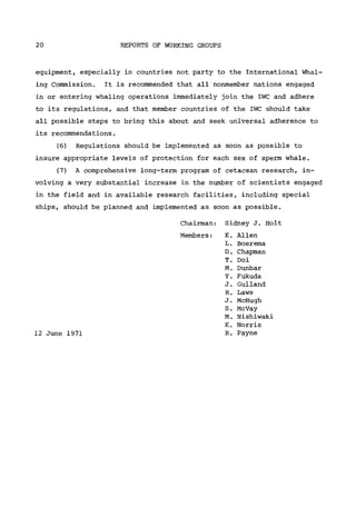 20 REPORTS OF WORKING GROUPS
equipment, especially in countries not party to the International Whal-
ing Commission. It is recommended that all nonmember nations engaged
in or entering whaling operations immediately join the IWC and adhere
to its regulations, and that member countries of the IWC should take
all possible steps to bring this about and seek universal adherence to
its recommendations.
(6) Regulations should be implemented as soon as possible to
insure appropriate levels of protection for each sex of sperm whale.
(7) A comprehensive long-term program of cetacean research, in-
volving a very substantial increase in the number of scientists engaged
in the field and in available research facilities, including special
ships, should be planned and implemented as soon as possible.
Chairman: Sidney J. Holt
Members: K. Allen
L. Boerema
D. Chapman
T. Doi
Μ. Dunbar
Y. Fukuda
J. Gulland
R. Laws
J. McHugh
S. McVay
Μ. Nishiwaki
Κ. Norris
12 June 1971 R. Payne
 