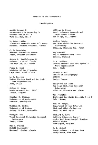 MEMBERS OF THE CONFERENCE
Participants
Anelio Aguayo L.
Departamento de Oceanologia
Universidad de Chile
Vina del Mar, Chile
K. Radway Allen
Fisheries Research Board of Canada
Nanaimo, British Columbia, Canada
J. L. Bannister
Western Australian Museum
Perth, Western Australia
George A. Bartholomew, Jr.
University of California
Los Angeles, California
Peter B. Best
Division of Sea Fisheries
Cape Town, South Africa
L. K. Boerema
United Nations Food and Agricul-
ture Organization
Rome, Italy
Sidney G. Brown
Whale Research Unit (IOS)
London, England
Douglas G. Chapman
University of Washington
Seattle, Washington
William H. Dawbin
University of Sydney
Sydney, N.S.W., Australia
Takeyuki Doi
Tokai Regional Fisheries Research
Laboratory
Tokyo, Japan
Max J. Dunbar
McGill University
Montreal, Quebec, Canada
William E. Evans
Naval Undersea Research and
Development Center
Sem Diego, California
Yoshio Fukuda
Far Seas Fisheries Research
Laboratory
Shimizu, Shizuoka Ken, Japan
Ray Gambe11
Whale Research Unit (IOS)
London, England
J. A. Gulland
United Nations Food and Agricul-
ture Organization
Rome, Italy
Sidney J. Holt
Office of Oceanography
UNESCO
Paris, France
Tadayoshi Ichihara
Far Seas Fisheries Research
Laboratory
Shimizu, Shizuoka Ken, Japan
Äge Jonsgärd
Instltutt for Marin Biologi, A og C
Oslo, Norway
Karl W. Kenyon
Department of the Interior
Fish and Wildlife Service
Seattle, Washington
Richard M. Laws
British Antarctic Survey
Monks Wood Experimental Station
Abbots Ripton
Huntington, England
J. L. McHugh
State University of New York
Stony Brook, New York
 