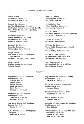 22 MEMBERS OF THE CONFERENCE
Scott McVay
Princeton University
Princeton, New Jersey
Edward D. Mitchell
Arctic Biological Station
Fisheries Research Board of Canada
Ste. Anne de Bellevue, Quebec,
Canada
Masaharu Nishiwaki
Ocean Research Institute
University of Tokyo
Nakano, Tokyo, Japan
Kenneth S. Norris
Oceanic Institute
Waimanalo, Oahu, Hawaii
Seiji Ohsumi
Far Seas Fisheries Research
Laboratory
Shimizu, Shizuoka Ken, Japan
Hideo Omura
Whales Research Institute
Tokyo, Japan
Roger S. Payne
Rockefeller University
New York, New York
G. Carleton Ray
Johns Hopkins University
Baltimore, Maryland
Dale W. Rice
National Marine Fisheries Service
La Jolla, California
Victor B. Scheffer
Bellevue, Washington
William E. Schevill
Woods Hole Oceanographic Insti-
tution
Woods Hole, Massachusetts
Willem L. van Utrecht
Universiteit van Amsterdam
Amsterdam, Netherlands
Raul Vaz-Ferreira
Universidad de la Republica
Montevideo, Uruguay
Observers
Department of the Interior
Washington, D.C.
Curtis Bohlen
Clyde Jones
Frank Whitmore
Earl Baysinger
John Sayre
Robert L. Brownell
Smithsonian Institution
Washington, D.C.
Charles 0. Handley
Michael Huxley
New York Zoological Society
Bronx, New York
James A. Oliver
U.S. International Biological
Program
William Milstead
Department of Commerce (NOAA)
Washington, D.C.
George Y. Harry, Jr.
National Science Foundation
Washington, D.C.
George Llano
Environmental Defense Fund
Roderick A. Cameron
World Wildlife Fund
Steven Seater
Council on Environmental Quality
Washington, D.C.
Lee Talbot
International Union for the Con-
servation of Nature
Colin W. Holloway
Harold J. Coolidge
 