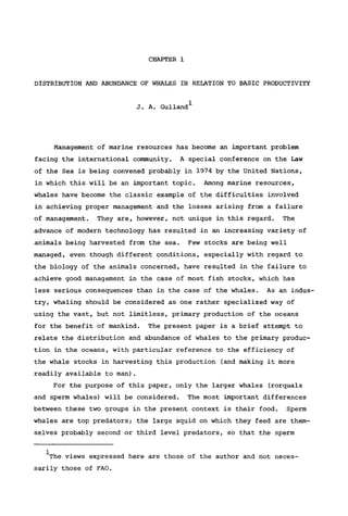 CHAPTER 1
DISTRIBUTION AND ABUNDANCE OF WHALES IN RELATION TO BASIC PRODUCTIVITY
J. A. Gulland1
Management of marine resources has become an important problem
facing the international community. A special conference on the Law
of the Sea is being convened probably in 1974 by the United Nations,
in which this will be an important topic. Among marine resources,
whales have become the classic example of the difficulties involved
in achieving proper management and the losses arising from a failure
of management. They are, however, not unique in this regard. The
advance of modern technology has resulted in an increasing variety of
animals being harvested from the sea. Few stocks are being well
managed, even though different conditions, especially with regard to
the biology of the animals concerned, have resulted in the failure to
achieve good management in the case of most fish stocks, which has
less serious consequences than in the case of the whales. As an indus-
try, whaling should be considered as one rather specialized way of
using the vast, but not limitless, primary production of the oceans
for the benefit of mankind. The present paper is a brief attempt to
relate the distribution and abundance of whales to the primary produc-
tion in the oceans, with particular reference to the efficiency of
the whale stocks in harvesting this production (and making it more
readily available to man).
For the purpose of this paper, only the larger whales (rorquals
and sperm whales) will be considered. The most important differences
between these two groups in the present context is their food. Sperm
whales are top predators; the large squid on which they feed are them-
selves probably second or third level predators, so that the sperm
The views expressed here are those of the author and not neces-
sarily those of FAO.
 