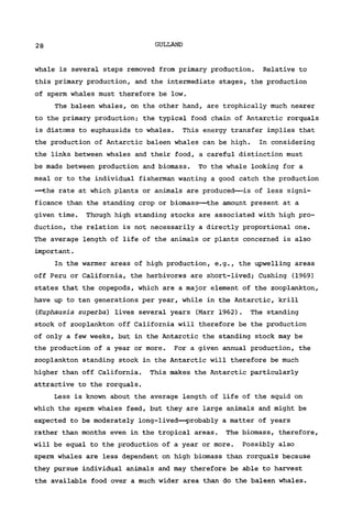 28 GULLAND
whale is several steps removed from primary production. Relative to
this primary production, and the intermediate stages, the production
of sperm whales must therefore be low.
The baleen whales, on the other hand, are trophically much nearer
to the primary production; the typical food chain of Antarctic rorquals
is diatoms to euphausids to whales. This energy transfer implies that
the production of Antarctic baleen whales can be high. In considering
the links between whales and their food, a careful distinction must
be made between production and biomass. To the whale looking for a
meal or to the individual fisherman wanting a good catch the production
—the rate at which plants or animals are produced—is of less signi-
ficance than the standing crop or biomass—the amount present at a
given time. Though high standing stocks are associated with high pro-
duction, the relation is not necessarily a directly proportional one.
The average length of life of the animals or plants concerned is also
important.
In the warmer areas of high production, e.g., the upwelling areas
off Peru or California, the herbivores are short-lived; Cushing (1969)
states that the copepods, which are a major element of the Zooplankton,
have up to ten generations per year, while in the Antarctic, krill
(Euphausia superba) lives several years (Marr 1962) . The standing
stock of Zooplankton off California will therefore be the production
of only a few weeks, but in the Antarctic the standing stock may be
the production of a year or more. For a given annual production, the
Zooplankton standing stock in the Antarctic will therefore be much
higher than off California. This makes the Antarctic particularly
attractive to the rorquals.
Less is known about the average length of life of the squid on
which the sperm whales feed, but they are large animals and might be
expected to be moderately long-lived—probably a matter of years
rather than months even in the tropical areas. The biomass, therefore,
will be equal to the production of a year or more. Possibly also
sperm whales are less dependent on high biomass than rorquals because
they pursue individual animals and may therefore be able to harvest
the available food over a much wider area than do the baleen whales.
 