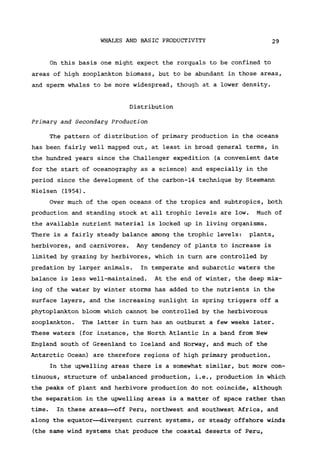 WHALES AND BASIC PRODUCTIVITY 29
On this basis one might expect the rorquals to be confined to
areas of high Zooplankton biomass, but to be abundant in those areas,
and sperm whales to be more widespread, though at a lower density.
Distribution
Primary and Secondary Production
The pattern of distribution of primary production in the oceans
has been fairly well mapped out, at least in broad general terms, in
the hundred years since the Challenger expedition (a convenient date
for the start of oceanography as a science) and especially in the
period since the development of the carbon-14 technique by Steemann
Nielsen (1954).
Over much of the open oceans of the tropics and subtropics, both
production and standing stock at all trophic levels are low. Much of
the available nutrient material is locked up in living organisms.
There is a fairly steady balance among the trophic levels: plants,
herbivores, and carnivores. Any tendency of plants to increase is
limited by grazing by herbivores, which in turn are controlled by
predation by larger animals. In temperate and subarctic waters the
balance is less well-maintained. At the end of winter, the deep mix-
ing of the water by winter storms has added to the nutrients in the
surface layers, and the increasing sunlight in spring triggers off a
phytoplankton bloom which cannot be controlled by the herbivorous
Zooplankton. The latter in turn has an outburst a few weeks later.
These waters (for instance, the North Atlantic in a band from New
England south of Greenland to Iceland and Norway, and much of the
Antarctic Ocean) are therefore regions of high primary production.
In the upwelling areas there is a somewhat similar, but more con-
tinuous , structure of unbalanced production, i.e., production in which
the peaks of plant and herbivore production do not coincide, although
the separation in the upwelling areas is a matter of space rather than
time. In these areas—off Peru, northwest and southwest Africa, and
along the equator—divergent current systems, or steady offshore winds
(the same wind systems that produce the coastal deserts of Peru,
 