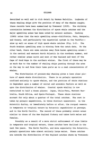 32 GULLAND
described so well and in rich detail by Herman Melville. Logbooks of
these whaling ships give the position of many of the whales caught;
these records have been summarized by Townsend (1935). The striking
correlation between the distribution of sperm whale catches and the
major upwelling areas has been noted by several authors. Cushing
(1969) notes that the main upwelling areas—California, Peru, Benguela,
and Canary, and particularly the equatorial system in the Pacific—
show up well as areas of high sperm whale catches (Fig. 1-2). The
South Arabian upwelling area is missing from the catch data. On the
other hand, there are some catches away from known upwelling areas—
in the central and western North Atlantic in the northern summer, and
rather similar areas north and west of New Zealand and west of the
Cape of Good Hope in the northern winter. The first of these may be
as much due to the number of whaling ships passing through the area
on the way to and from their home ports as to a real concentration of
whales.
The distribution of present-day whaling gives a less clear pic-
ture of sperm whale distribution. There is no pelagic operation
confined entirely to sperm whales, and the position of shore stations
is dependent upon a number of social and economic factors as well as
upon the distribution of whales. Coastal sperm whaling is now
restricted to half a dozen places: Japan, Chile-Peru, Western Aus-
tralia, South Africa, and Spain-Portugal. These shore stations
account for only about a quarter of the total catches. The rest is
taken by pelagic expeditions, in three distinct operations: in the
Antarctic during, or immediately before or after, the rorqual season;
in temperate or tropical waters by Antarctic expeditions on passage;
and in the North Pacific. The second of these probably covers areas
similar to those of the New England fishery and takes both males and
females.
Possibly as a result of a more strict enforcement of size limits
in temperate and tropical waters, these catches have declined in the
last few years. The North Pacific, and more especially the Antarctic,
pelagic operations take almost entirely large males. These catches
are outside the distribution of New England catches shown by Townsend;
 