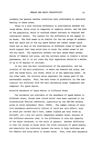WHALES AND BASIC PRODUCTIVITY 33
probably the general weather conditions were unfavorable to open-boat
whaling in these areas.
There is a very striking difference in distribution between the
large males, which occur in temperate or subpolar waters, and the rest
of the population, which is confined almost entirely to tropical and
subtropical waters. The reasons for the difference do not appear to
be known. The food seems to be similar for the two groups of animals.
Both eat squid and if the big sperm whales eat rather larger squid
there are no data on the distribution of different sizes of squid that
would suggest that they would have to enter the colder areas to get
the big squid. The separation between the main sperm whale groups,
mainly of females and young, and the solitary males is clearly a social
phenomenon, but it is not clear why this separation should be a matter
of up to 20 degrees of latitude.
In any case the main concentration of the population, and the
location of the main production, is where the females and young, and
also the harem bulls, are found, which is in the upwelling areas. On
the other hand, the solitary males represent the larger part of the
harvestable surplus. Thus, the main areas of production (in the sub-
tropics) are different from the main harvesting areas (temperate and
subpolar) for sperm whales.
Relative Abundance of Sperm Whales in Different Areas
Few estimates are available on the abundance of sperm whales in
different areas, though some (noted below) have been reported to the
International Whaling Commission, especially by the IWC-FAO working
group on stock assessment (Anon. 1969b). The common indices of rela-
tive abundance—particularly indices of catch per unit effort, such
as catch per catcher day's work, number sighted per hour flown by
aircraft, etc.—are not easily comparable between areas, because of
the different measures used, or the difference in size and capacity
of the ships concerned, or the skill of gunners. Another difficulty
is that not enough is known about the stock structure of sperm whales,
and especially the relations between the males in high latitudes and
the females and young males in warmer water. Thus, even when abundance
 