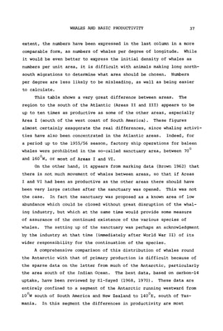 WHALES AND BASIC PRODUCTIVITY 37
extent, the numbers have been expressed in the last column in a more
comparable form, as numbers of whales per degree of longitude. While
it would be even better to express the initial density of whales as
numbers per unit area, it is difficult with animals making long north-
south migrations to determine what area should be chosen. Numbers
per degree are less likely to be misleading, as well as being easier
to calculate.
This table shows a very great difference between areas. The
region to the south of the Atlantic (Areas II and III) appears to be
up to ten times as productive as some of the other areas, especially
Area I (south of the west coast of South America). These figures
almost certainly exaggerate the real differences, since whaling activi-
ties have also been concentrated in the Atlantic areas. Indeed, for
a period up to the 1955/56 season, factory ship operations for baleen
whales were prohibited in the so-called sanctuary area, between 70°
and 160°W, or most of Areas I and VI.
On the other hand, it appears from marking data (Brown 1962) that
there is not much movement of whales between areas, so that if Areas
I and VI had been as productive as the other areas there should have
been very large catches after the sanctuary was opened. This was not
the case. In fact the sanctuary was proposed as a known area of low
abundance which could be closed without great disruption of the whal-
ing industry, but which at the same time would provide some measure
of assurance of the continued existence of the various species of
whales. The setting up of the sanctuary was perhaps an acknowledgment
by the industry at that time (immediately after World War II) of its
wider responsibility for the continuation of the species.
A comprehensive comparison of this distribution of whales round
the Antarctic with that of primary production is difficult because of
the sparse data on the latter from much of the Antarctic, particularly
the area south of the Indian Ocean. The best data, based on carbon-14
uptake, have been reviewed by El-Sayed (1968, 1970). These data are
entirely confined to a segment of the Antarctic running westward from
10°W south of South America and New Zealand to 140°E, south of Tas-
mania. In this segment the differences in productivity are most
 