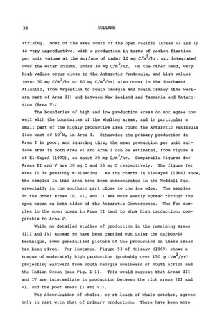 38 GULLAND
striking. Most of the area south of the open Pacific (Areas VI and I)
is very unproductive, with a production in terms of carbon fixation
per unit volume at the surface of under 10 mg C/m^/hr, or, integrated
2
over the water column, under 30 mg C/m /hr. On the other hand, very
high values occur close to the Antarctic Peninsula, and high values
3 2
(over 30 mg C/m /hr or 60 mg C/m /hr) also occur in the Southwest
Atlantic, from Argentina to South Georgia and South Orkney (the west-
ern part of Area II) and between New Zealand and Tasmania and Antarc-
tica (Area V) .
The boundaries of high and low production areas do not agree too
well with the boundaries of the whaling areas, and in particular a
small part of the highly productive area round the Antarctic Peninsula
lies west of 60°W, in Area I. Otherwise the primary production in
Area I is poor, and ignoring this, the mean production per unit sur-
face area in both Area VI and Area I can be estimated, from Figure 8
2
of El-Sayed (1970), as about 20 mg C/m /hr. Comparable figures for
Areas II and V are 30 mg C and 55 mg C respectively. The figure for
Area II is possibly misleading. As the charts in El-Sayed (1968) show,
the samples in this area have been concentrated in the Weddell Sea,
especially in the southern part close to the ice edge. The samples
in the other areas (V, VI, and I) are more evenly spread through the
open ocean on both sides of the Antarctic Convergence. The few sam-
ples in the open ocean in Area II tend to show high production, com-
parable to Area V.
While no detailed studies of production in the remaining areas
(III and IV) appear to have been carried out using the carbon-14
technique, some generalized picture of the production in these areas
has been given. For instance, Figure 53 of Moiseev (1969) shows a
2
tongue of moderately high production (probably over 150 g C/m /yr)
projecting eastward from South Georgia southward of South Africa and
the Indian Ocean (see Fig. 1-1). This would suggest that Areas III
and IV are intermediate in production between the rich areas (II and
V), and the poor areas (I and VI).
The distribution of whales, or at least of whale catches, agrees
only in part with that of primary production. There have been more
 