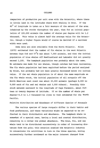 40 GULLAND
comparison of production per unit area with the Antarctic, where there
is little land in the latitudes where most whaling is done. If the
80° of longitude is taken as a fair measure of the extent of the area
inhabited by the stocks throughout the year, then for an initial popu-
lation of 100,000 animals the number of whales per degree will be 1.2
thousand. This value is almost half the average value for the Antarc-
tic, though a higher figure would of course be derived if a narrower
width were used.
Some data are also available from the North Atlantic. Allen
(1970) estimated that the number of fin whales in the west Atlantic
between Cape Cod and 57°N was about 7,000 animals, and that the initial
population of blue whales off Newfoundland and Labrador did not greatly
exceed 1,100. The humpback population was probably about the same.
No estimate was made for sei whales, though catches had been increasing.
The fin whale population had been exploited before the period analyzed
by Allen, but probably had not been greatly decreased below its initial
value. If the sei whale population is of about the same magnitude as
the fin whale stock, the initial population of all rorquals off the
North American east coast was about 20,000 animals (perhaps 8,000 to
9,000 each of fin and sei whales and 3,000 others). Possibly this
stock extends eastward to the longitude of Cape Farewell, about fif-
teen or twenty degrees of latitude. If so the number of whale per
degree—1.0 to 1.3 thousand—-is close to that estimated for the North
Pacific.
Relative Distribution and Abundance of Different Species of Rorquals
The various species of large rorquals differ in their habits and
food preferences, and these variations might be expected to be re-
flected in their distribution and abundance. The humpback whale is
somewhat of a special case, having a local and coastal distribution,
resulting in a rather low global abundance. The blue, fin, and sei
whale tend to be distributed successively in order of increasing dis-
tances from the pole; this zonation enabled the Antarctic industry
to concentrate its activities in turn on the three species, moving
successively further northward as the major interest changed from
 
