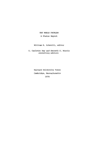 THE WHALE PROBLEM
A Status Report
William E. Schevill, editor
G. Carleton Ray and Kenneth S. Norris
consulting editors
Harvard University Press
Cambridge, Massachusetts
1974
 